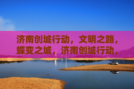 济南创城行动，文明之路，蝶变之城，济南创城行动，文明蝶变之路