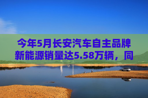 今年5月长安汽车自主品牌新能源销量达5.58万辆，同比增长超90%