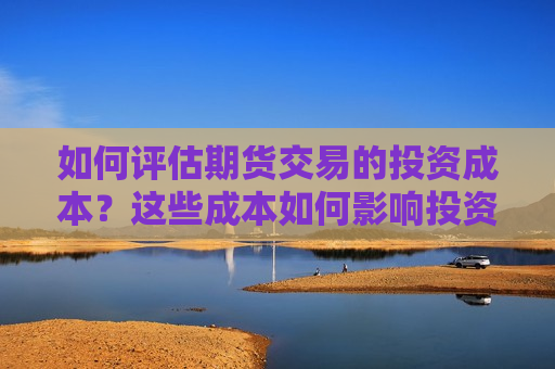 如何评估期货交易的投资成本？这些成本如何影响投资回报？  第1张