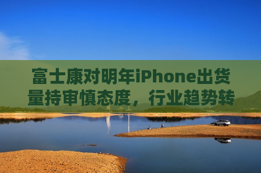 富士康对明年iPhone出货量持审慎态度，行业趋势转变下的策略调整，富士康审慎看待明年iPhone出货量，行业趋势变革下的策略调整  第1张