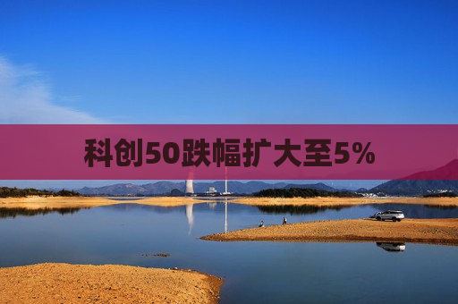 科创50跌幅扩大至5%