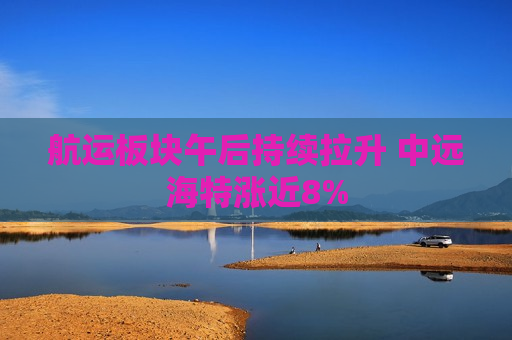 航运板块午后持续拉升 中远海特涨近8%  第1张