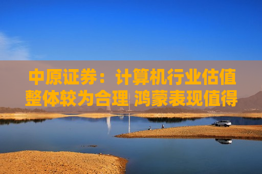 中原证券：计算机行业估值整体较为合理 鸿蒙表现值得重点关注