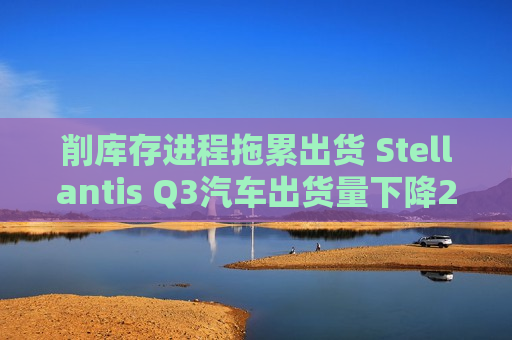 削库存进程拖累出货 Stellantis Q3汽车出货量下降20%