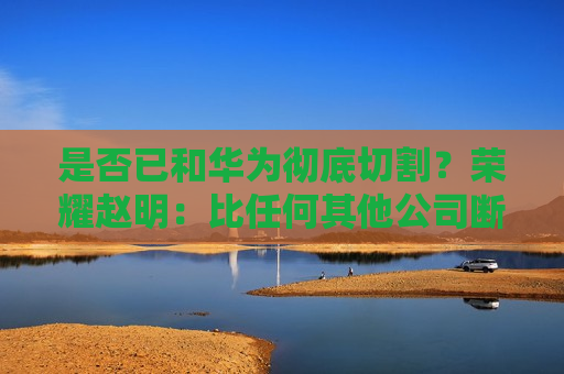 是否已和华为彻底切割？荣耀赵明：比任何其他公司断得都干净