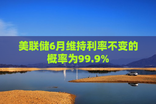 美联储6月维持利率不变的概率为99.9%