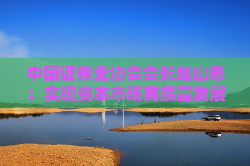 中国证券业协会会长赵山忠：实现资本市场高质量发展，必须更加重视投资者感受，提升投资者的获得感