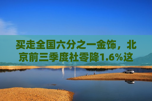 买走全国六分之一金饰，北京前三季度社零降1.6%这两类消费却逆势增长