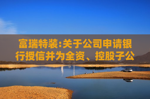 富瑞特装:关于公司申请银行授信并为全资、控股子公司银行授信提供担保的公告  第1张