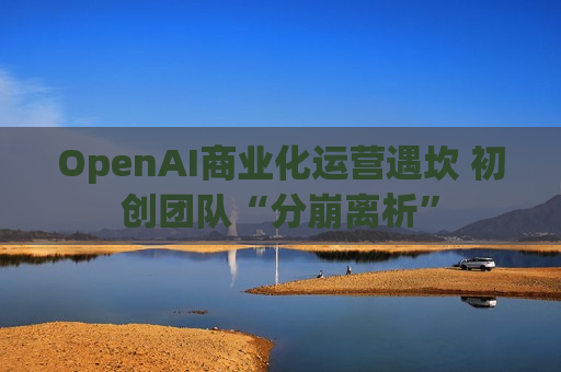 OpenAI商业化运营遇坎 初创团队“分崩离析”