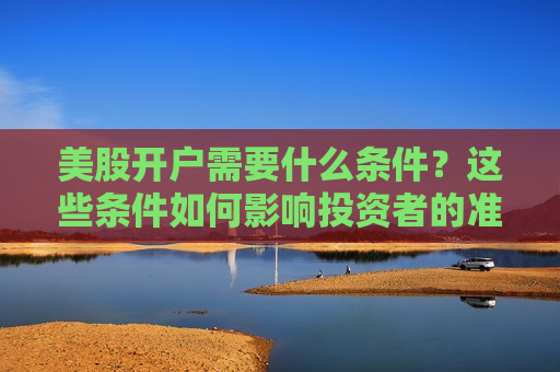 美股开户需要什么条件？这些条件如何影响投资者的准入门槛？