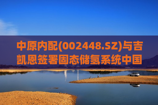 中原内配(002448.SZ)与吉凯恩签署固态储氢系统中国区域合作谅解备忘录