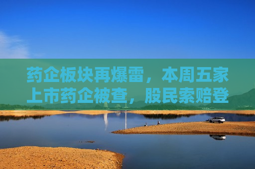 药企板块再爆雷，本周五家上市药企被查，股民索赔登记需及时  第1张