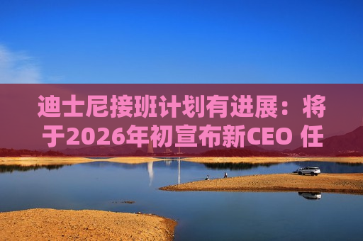 迪士尼接班计划有进展：将于2026年初宣布新CEO 任命前大摩CEO为新任董事长