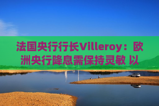 法国央行行长Villeroy：欧洲央行降息需保持灵敏 以免落后于形势