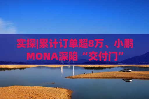 实探|累计订单超8万、小鹏MONA深陷“交付门”