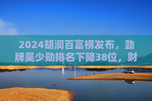 2024胡润百富榜发布，劲牌吴少勋排名下降38位，财富缩水18%  第1张