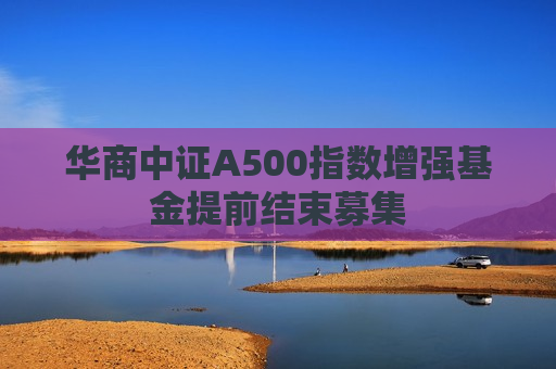 华商中证A500指数增强基金提前结束募集