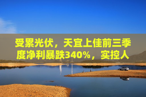 受累光伏，天宜上佳前三季度净利暴跌340%，实控人上半年曾被立案