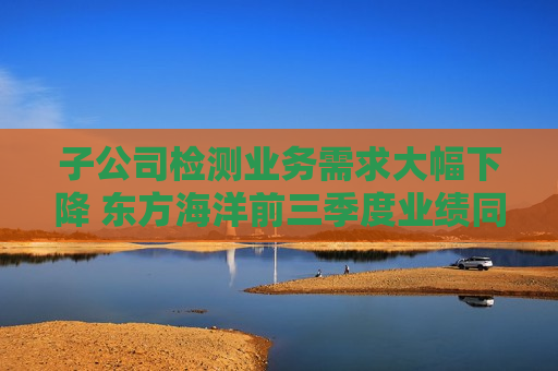 子公司检测业务需求大幅下降 东方海洋前三季度业绩同比降逾三成