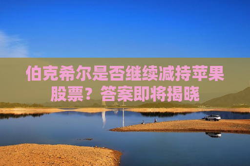 伯克希尔是否继续减持苹果股票？答案即将揭晓  第1张