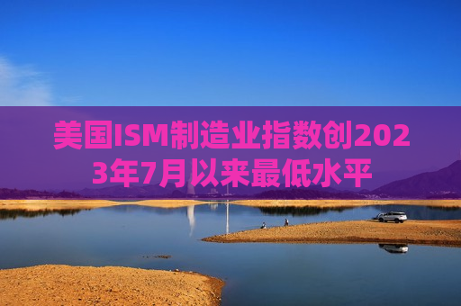 美国ISM制造业指数创2023年7月以来最低水平