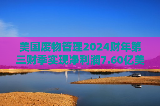 美国废物管理2024财年第三财季实现净利润7.60亿美元，同比增加14.63%