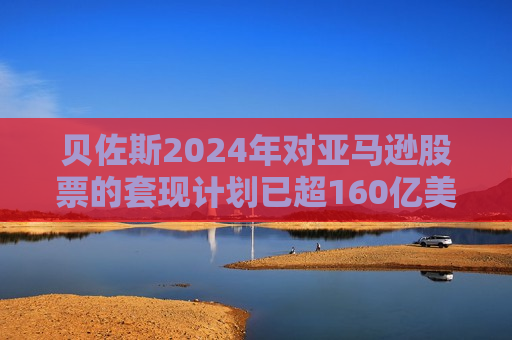 贝佐斯2024年对亚马逊股票的套现计划已超160亿美元