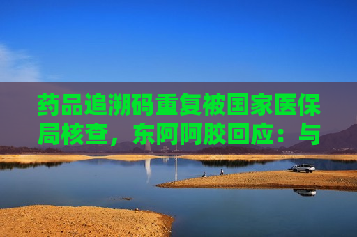 药品追溯码重复被国家医保局核查，东阿阿胶回应：与公司无关