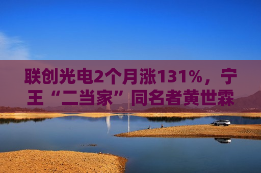 联创光电2个月涨131%，宁王“二当家”同名者黄世霖抄底大赚