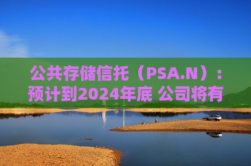 公共存储信托（PSA.N）：预计到2024年底 公司将有400万净可租用平方英尺的开发和扩张项目