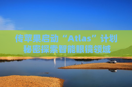 传苹果启动“Atlas”计划 秘密探索智能眼镜领域