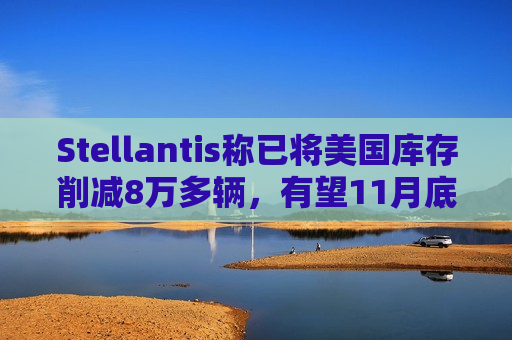 Stellantis称已将美国库存削减8万多辆，有望11月底前完成目标