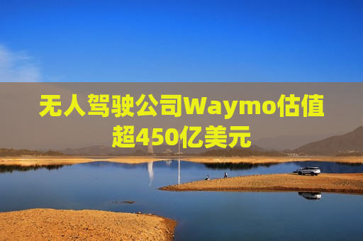 无人驾驶公司Waymo估值超450亿美元