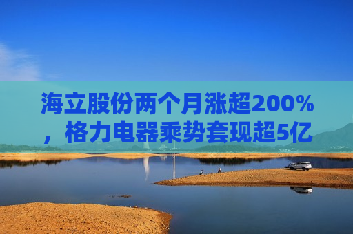 海立股份两个月涨超200%，格力电器乘势套现超5亿元