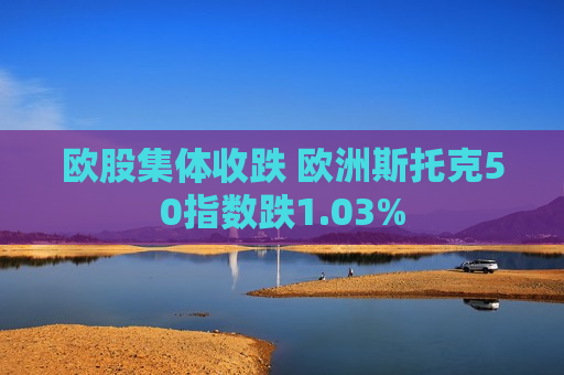 欧股集体收跌 欧洲斯托克50指数跌1.03%