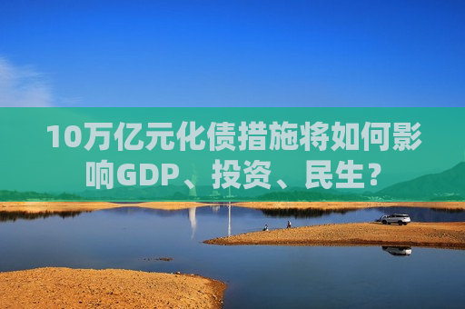 10万亿元化债措施将如何影响GDP、投资、民生？