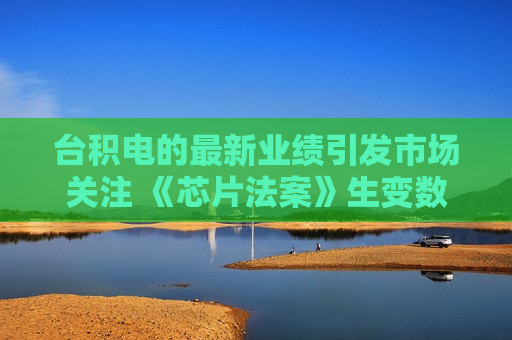 台积电的最新业绩引发市场关注 《芯片法案》生变数