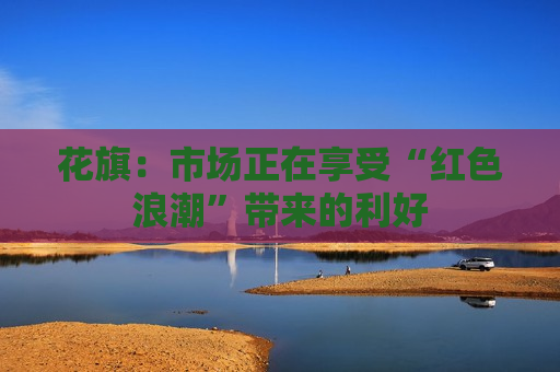 花旗：市场正在享受“红色浪潮”带来的利好