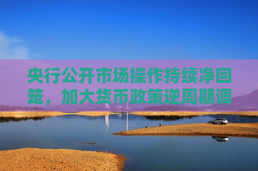 央行公开市场操作持续净回笼，加大货币政策逆周期调节力度  第1张