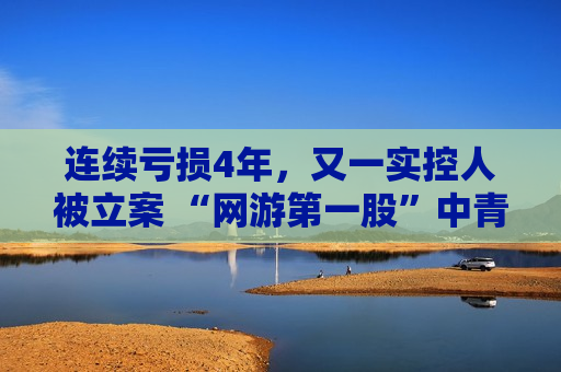 连续亏损4年，又一实控人被立案 “网游第一股”中青宝何时迎来翻盘?