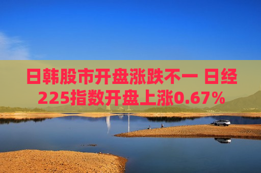 日韩股市开盘涨跌不一 日经225指数开盘上涨0.67%