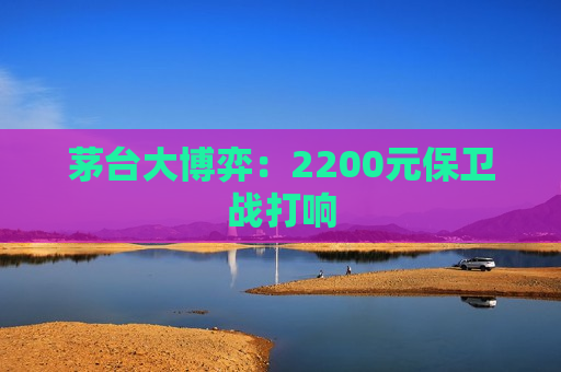 茅台大博弈：2200元保卫战打响