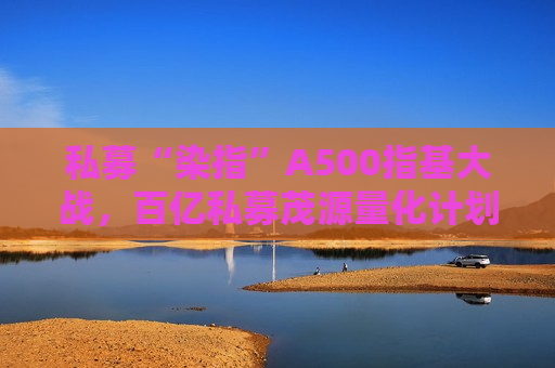 私募“染指”A500指基大战，百亿私募茂源量化计划展开A500指增实盘交易