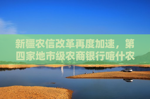 新疆农信改革再度加速，第四家地市级农商银行喀什农商行获批筹建