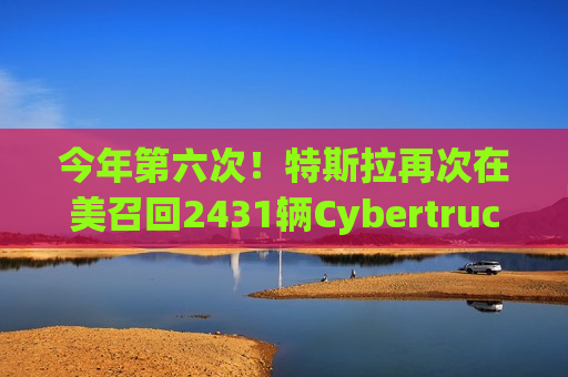 今年第六次！特斯拉再次在美召回2431辆Cybertruck