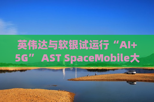 英伟达与软银试运行“AI+5G” AST SpaceMobile大涨超21%