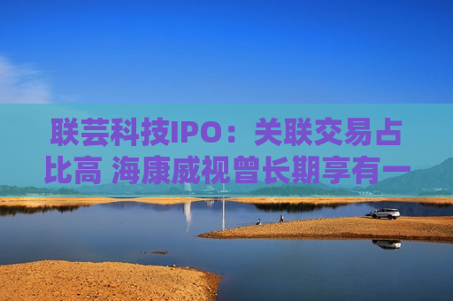 联芸科技IPO：关联交易占比高 海康威视曾长期享有一票否决权