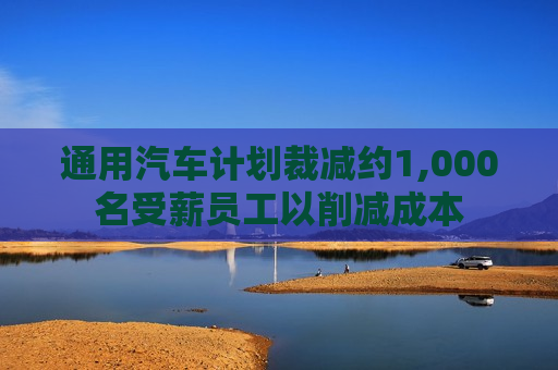 通用汽车计划裁减约1,000名受薪员工以削减成本