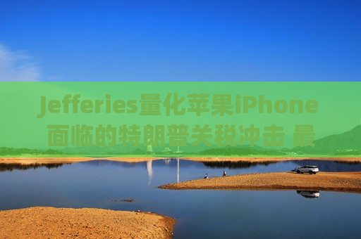 Jefferies量化苹果iPhone面临的特朗普关税冲击 最糟可达每部256美元